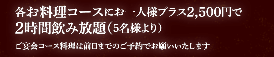 各お料理コースにお一人様プラス2,500円で2時間飲み放題（5名様より） ※ ご宴会コース料理は前日までのご予約でお願いいたします